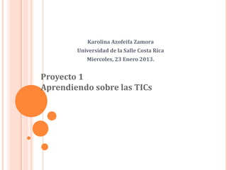 Karolina Azofeifa Zamora
        Universidad de la Salle Costa Rica
           Miercoles, 23 Enero 2013.


Proyecto 1
Aprendiendo sobre las TICs
 