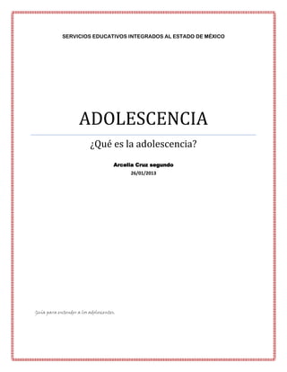 SERVICIOS EDUCATIVOS INTEGRADOS AL ESTADO DE MÉXICO




                    ADOLESCENCIA
                          ¿Qué es la adolescencia?
                                     Arcelia Cruz segundo
                                          26/01/2013




Guía para entender a los adolescentes.
 