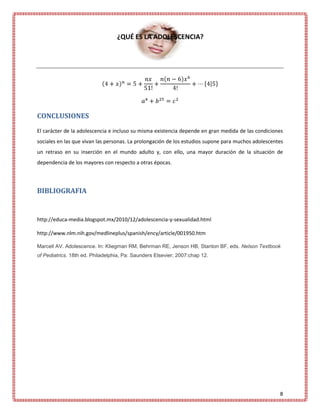 ¿QUÉ ES LA ADOLESCENCIA?




CONCLUSIONES
El carácter de la adolescencia e incluso su misma existencia depende en gran medida de las condiciones
sociales en las que vivan las personas. La prolongación de los estudios supone para muchos adolescentes
un retraso en su inserción en el mundo adulto y, con ello, una mayor duración de la situación de
dependencia de los mayores con respecto a otras épocas.




BIBLIOGRAFIA


http://educa-media.blogspot.mx/2010/12/adolescencia-y-sexualidad.html

http://www.nlm.nih.gov/medlineplus/spanish/ency/article/001950.htm

Marcell AV. Adolescence. In: Kliegman RM, Behrman RE, Jenson HB, Stanton BF, eds. Nelson Textbook
of Pediatrics. 18th ed. Philadelphia, Pa: Saunders Elsevier; 2007:chap 12.




                                                                                                     8
 