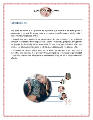 ¿QUÉ ES LA ADOLESCENCIA?




INTRODUCCIÓN.


Para poder responder a esa pregunta, es importante que primero se entienda qué es la
adolescencia y por qué los adolescentes se comportan como lo hacen.La adolescencia es
esencialmente una época de cambios.
Es la etapa que marca el proceso de transformación del niño en adulto, es un período de
transición que tiene características peculiares. Se llama adolescencia, porque sus protagonistas
son jóvenes de identidad y de una clara definición, que ya no son totalmente niños, pero
tampoco son adultos, son una especie de híbrido, con rasgos de adulto y resabios de niño.
La evolución que los muchachos viven en esa etapa, los hace entrar en crisis, pues se
encuentran en la búsqueda de su propia identidad, en el proceso de configurar su personalidad.
En ocasiones, la familia o el adolescente se verán desbordados y precisarán de ayuda externa a
la familia.




                                                                                              1
 