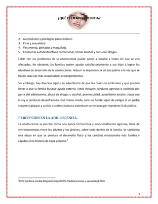 ¿QUÉ ES LA ADOLESCENCIA?




2.   Automóviles y privilegios para conducir.
3.   Citas y sexualidad.
4.   Vestimenta, peinados y maquillaje.
5.   Conductas autodestructivas como fumar, tomar alcohol y consumir drogas.

Lidiar con los problemas de la adolescencia puede poner a prueba a todos los que se ven
afectados. No obstante, las familias suelen ayudar satisfactoriamente a sus hijos a lograr los
objetivos de desarrollo de la adolescencia: reducir la dependencia de sus padres a la vez que se
hacen cada vez más responsables e independientes.

Sin embargo, hay diversos signos de advertencia de que las cosas no están bien y que pueden
llevar a que la familia busque ayuda externa. Estos incluyen conducta agresiva o violencia por
parte del adolescente, abuso de drogas o alcohol, promiscuidad, ausentismo escolar, roces con
la ley o conducta desenfrenada. Del mismo modo, será un fuerte signo de peligro si un padre
recurre a golpear a su hijo o a otra conducta violenta en un intento por mantener la disciplina.


PERCEPCION EN LA ADOLESCENCIA.
La adolescencia se percibe como una época tormentosa y emocionalmente agresiva, llena de
enfrentamientos entre los adultos y los jóvenes, sobre todo dentro de la familia. Se considera
una etapa en que se produce el desarrollo físico y los cambios emocionales más fuertes y
rápidos en la historia de cada persona.2




2
http://educa-media.blogspot.mx/2010/12/adolescencia-y-sexualidad.html



                                                                                                   3
 