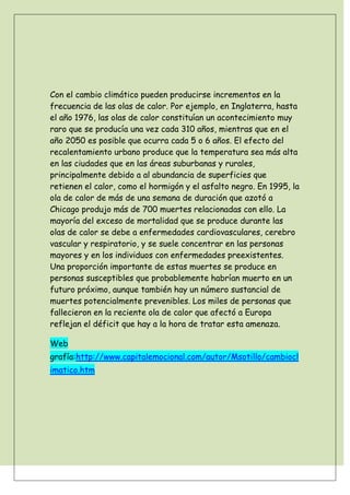 Con el cambio climático pueden producirse incrementos en la
frecuencia de las olas de calor. Por ejemplo, en Inglaterra, hasta
el año 1976, las olas de calor constituían un acontecimiento muy
raro que se producía una vez cada 310 años, mientras que en el
año 2050 es posible que ocurra cada 5 o 6 años. El efecto del
recalentamiento urbano produce que la temperatura sea más alta
en las ciudades que en las áreas suburbanas y rurales,
principalmente debido a al abundancia de superficies que
retienen el calor, como el hormigón y el asfalto negro. En 1995, la
ola de calor de más de una semana de duración que azotó a
Chicago produjo más de 700 muertes relacionadas con ello. La
mayoría del exceso de mortalidad que se produce durante las
olas de calor se debe a enfermedades cardiovasculares, cerebro
vascular y respiratorio, y se suele concentrar en las personas
mayores y en los individuos con enfermedades preexistentes.
Una proporción importante de estas muertes se produce en
personas susceptibles que probablemente habrían muerto en un
futuro próximo, aunque también hay un número sustancial de
muertes potencialmente prevenibles. Los miles de personas que
fallecieron en la reciente ola de calor que afectó a Europa
reflejan el déficit que hay a la hora de tratar esta amenaza.

Web
grafía:http://www.capitalemocional.com/autor/Msotillo/cambiocl
imatico.htm
 