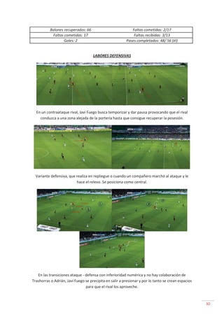 30
Balones recuperados: 66 Faltas cometidas: 2/17
Faltas cometidas: 17 Faltas recibidas: 3/13
Goles: 2 Pases completados: 48/ 56 (él)
LABORES DEFENSIVAS
En un contraataque rival, Javi Fuego busca temporizar y dar pausa provocando que el rival
conduzca a una zona alejada de la portería hasta que consigue recuperar la posesión.
Variante defensiva, que realiza en repliegue o cuando un compañero marchó al ataque y le
hace el relevo. Se posiciona como central.
En las transiciones ataque - defensa con inferioridad numérica y no hay colaboración de
Trashorras o Adrián, Javi Fuego se precipita en salir a presionar y por lo tanto se crean espacios
para que el rival los aproveche.
 
