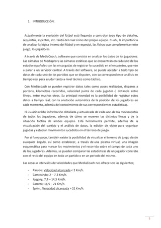 5
1. INTRODUCCIÓN.
Actualmente la evolución del fútbol está llegando a controlar todo tipo de detalles,
requisitos, aspectos, etc. tanto del rival como del propio equipo. Es ahí, la importancia
de analizar la lógica interna del fútbol y en especial, las fichas que complementan este
juego; los jugadores.
A través de MediaCoach, software que consiste en analizar los datos de los jugadores.
Las cámaras de Mediapro y las cámaras estáticas que se encuentran en cada uno de los
estadio españoles son las encargadas de registrar lo sucedido en el encuentro, que van
a parar a un servidor central. A través del software, se puede acceder a todo tipo de
datos de cada uno de los partidos que se disputen, con su correspondiente análisis en
tiempo real para ayudar tanto a nivel técnico como táctico.
Con Mediacoach se pueden registrar datos tales como pases realizados, disparos a
portería, kilómetros recorridos, velocidad punta de cada jugador o distancia entre
líneas, entre muchos otros. Su principal novedad es la posibilidad de registrar estos
datos a tiempo real, con la anotación automática de la posición de los jugadores en
cada momento, además del conocimiento de sus correspondientes estadísticas.
El usuario recibe información detallada y actualizada de cada uno de los movimientos
de todos los jugadores, además de cómo se mueven las distintas líneas y de la
situación táctica de ambos equipos. Esta herramienta permite, además de la
visualización del partido y el análisis de datos, la edición de vídeo para organizar
jugadas y estudiar movimientos sucedidos en el terreno de juego.
Por si fuera poco, también existe la posibilidad de visualizar el terreno de juego desde
cualquier ángulo, así como establecer, a través de una pizarra virtual, una imagen
esquemática para marcar los movimientos y el recorrido sobre el campo de cada uno
de los jugadores. Además, se pueden comparar las estadísticas de un jugador concreto
con el resto del equipo en todo un partido o en un periodo del mismo.
Las zonas o intervalos de velocidades que MediaCoach nos ofrece son las siguientes;
- Parado: Velocidad alcanzada < 2 Km/h.
- Caminando: 2 – 7,3 Km/h.
- Jogging: 7,3 – 14,5 Km/h.
- Carrera: 14,5 – 21 Km/h.
- Sprint: Velocidad alcanzada > 21 Km/h.
 