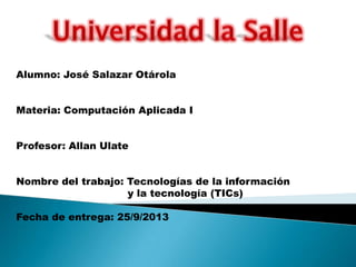 Alumno: José Salazar Otárola
Materia: Computación Aplicada I
Profesor: Allan Ulate
Nombre del trabajo: Tecnologías de la información
y la tecnología (TICs)
Fecha de entrega: 25/9/2013
 