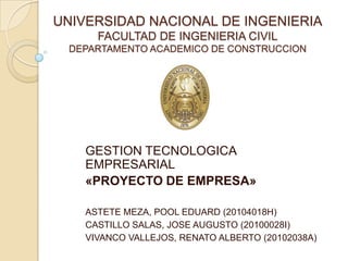 UNIVERSIDAD NACIONAL DE INGENIERIA
FACULTAD DE INGENIERIA CIVIL
DEPARTAMENTO ACADEMICO DE CONSTRUCCION

GESTION TECNOLOGICA
EMPRESARIAL
«PROYECTO DE EMPRESA»
ASTETE MEZA, POOL EDUARD (20104018H)
CASTILLO SALAS, JOSE AUGUSTO (20100028I)
VIVANCO VALLEJOS, RENATO ALBERTO (20102038A)

 