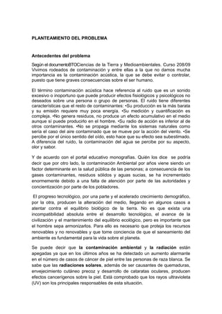 PLANTEAMIENTO DEL PROBLEMA

Antecedentes del problema
Según el documentoBTOCiencias de la Tierra y Medioambientales. Curso 208/09
Vivimos rodeados de contaminación y entre ellas a la que no damos mucha
importancia es la contaminación acústica, la que se debe evitar o controlar,
puesto que tiene graves consecuencias sobre el ser humano.
El término contaminación acústica hace referencia al ruido que es un sonido
excesivo o inoportuno que puede producir efectos fisiológicos y psicológicos no
deseados sobre una persona o grupo de personas. El ruido tiene diferentes
características que el resto de contaminantes: •Su producción es la más barata
y su emisión requiere muy poca energía. •Su medición y cuantificación es
compleja. •No genera residuos, no produce un efecto acumulativo en el medio
aunque sí puede producirlo en el hombre. •Su radio de acción es inferior al de
otros contaminantes. •No se propaga mediante los sistemas naturales como
sería el caso del aire contaminado que se mueve por la acción del viento. •Se
percibe por el único sentido del oído, esto hace que su efecto sea subestimado.
A diferencia del ruido, la contaminación del agua se percibe por su aspecto,
olor y sabor.
Y de acuerdo con el portal educativo monografías. Quién los dice se podría
decir que por otro lado, la contaminación Ambiental por años viene siendo un
factor determinante en la salud pública de las personas; a consecuencia de los
gases contaminantes, residuos sólidos y aguas sucias, se ha incrementado
enormemente debido a una falta de atención por parte de las autoridades y
concientización por parte de los pobladores.
El progreso tecnológico, por una parte y el acelerado crecimiento demográfico,
por la otra, producen la alteración del medio, llegando en algunos casos a
atentar contra el equilibrio biológico de la tierra. No es que exista una
incompatibilidad absoluta entre el desarrollo tecnológico, el avance de la
civilización y el mantenimiento del equilibrio ecológico, pero es importante que
el hombre sepa armonizarlos. Para ello es necesario que proteja los recursos
renovables y no renovables y que tome conciencia de que el saneamiento del
ambiente es fundamental para la vida sobre el planeta.
Se puede decir que la contaminación ambiental y la radiación están
apegadas ya que en los últimos años se ha detectado un aumento alarmante
en el número de casos de cáncer de piel entre las personas de raza blanca. Se
sabe que las radiaciones solares, además de ser causantes de quemaduras,
envejecimiento cutáneo precoz y desarrollo de cataratas oculares, producen
efectos cancerígenos sobre la piel. Está comprobado que los rayos ultravioleta
(UV) son los principales responsables de esta situación.

 
