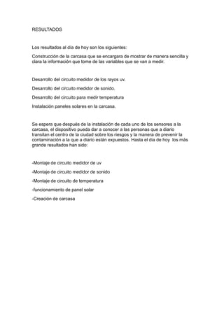 RESULTADOS

Los resultados al día de hoy son los siguientes:
Construcción de la carcasa que se encargara de mostrar de manera sencilla y
clara la información que tome de las variables que se van a medir.

Desarrollo del circuito medidor de los rayos uv.
Desarrollo del circuito medidor de sonido.
Desarrollo del circuito para medir temperatura
Instalación paneles solares en la carcasa.

Se espera que después de la instalación de cada uno de los sensores a la
carcasa, el dispositivo pueda dar a conocer a las personas que a diario
transitan el centro de la ciudad sobre los riesgos y la manera de prevenir la
contaminación a la que a diario están expuestos. Hasta el dia de hoy los más
grande resultados han sido:

-Montaje de circuito medidor de uv
-Montaje de circuito medidor de sonido
-Montaje de circuito de temperatura
-funcionamiento de panel solar
-Creación de carcasa

 