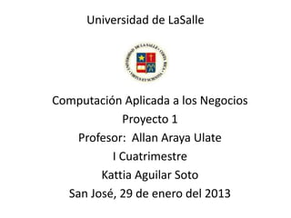 Universidad de LaSalle

Computación Aplicada a los Negocios
Proyecto 1
Profesor: Allan Araya Ulate
I Cuatrimestre
Kattia Aguilar Soto
San José, 29 de enero del 2013

 
