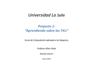 Universidad La Salle
Proyecto 1:
“Aprendiendo sobre las TICs”
Curso de Computación aplicada a los Negocios

Profesor Allan Ulate
Maribel Chacón
Enero 2014

 