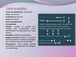 Como se publica:
Fecha de publicación: del artículo.
Título del artículo.
Contenido del artículo.
Autor del artículo.
Hora de publicación.
Comentarios.
Edición: Cuando el usuario que
navega está autentificado como
administrador del blog aparece en cada
artículo.
Entradas: recientes / posteriores.
Página principal: Enlace a la portada
del blog donde se mostrará una página
con los últimos artículos publicados.
Suscripción. Este enlace permite
suscribirse a la publicación de entradas
de nuestro blog
 