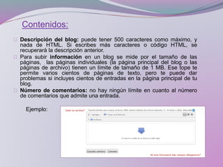 Contenidos:
Descripción del blog: puede tener 500 caracteres como máximo, y
nada de HTML. Si escribes más caracteres o código HTML, se
recuperará la descripción anterior.
Para subir información en un blog se mide por el tamaño de las
páginas, las páginas individuales (la página principal del blog o las
páginas de archivo) tienen un límite de tamaño de 1 MB. Ese tope te
permite varios cientos de páginas de texto, pero te puede dar
problemas si incluyes cientos de entradas en la página principal de tu
blog.
Número de comentarios: no hay ningún límite en cuanto al número
de comentarios que admite una entrada.
Ejemplo:
 