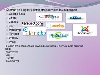 Además de Blogger existen otros servicios los cuales son:
Google Sites
Jimdo
Joomla
Jux
Pencamp
Terapad
Weebly
Wikis
•Existen más opciones en la web que ofrecen el servicio para crear un
blog:
•WordPress
•Jux
•Tumblr
•LiveJournal
 