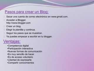 Pasos para crear un Blog:
Sacar una cuenta de correo electrónico en www.gmail.com.
Acceder a Blogger.
http://www.blogger.com
Crear un blog.
Elegir la plantilla y continua.
Seguir los pasos que se muestran.
Ya puedes empezar a escribir en tu blogger.
Ventajas:
•Competencia digital
•Participación interactiva
•Nuevas formas de comunicación
•Es muy sencillo de hacer
•Es de acceso voluntario
•Libertad de expresarte
•Compartir conocimientos
 