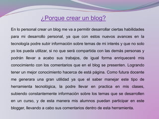 ¿Porque crear un blog?
En lo personal crear un blog me va a permitir desarrollar ciertas habilidades
para mi desarrollo personal, ya que con estos nuevos avances en la
tecnología podre subir información sobre temas de mi interés y que no solo
yo los pueda utilizar, si no que será compartida con las demás personas y
podrán llevar a acabo sus trabajos, de igual forma enriqueceré mis
conocimiento con los comentarios que en el blog se presenten. Logrando
tener un mejor conocimiento hacerca de está página. Como futura docente
me generara una gran utilidad ya que el saber manejar este tipo de
herramienta tecnológica, la podre llevar en practica en mis clases,
subiendo constantemente información sobre los temas que se desarrollen
en un curso, y de esta manera mis alumnos puedan participar en este
blogger, llevando a cabo sus comentarios dentro de esta herramienta.
 