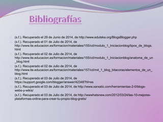 (s.f.). Recuperado el 29 de Junio de 2014, de http://www.eduteka.org/BlogsBlogger.php
(s.f.). Recuperado el 01 de Julio de 2014, de
http://www.ite.educacion.es/formacion/materiales/155/cd/modulo_1_Iniciacionblog/tipos_de_blogs.
html
(s.f.). Recuperado el 02 de Julio de 2014, de
http://www.ite.educacion.es/formacion/materiales/155/cd/modulo_1_Iniciacionblog/anatoma_de_un
_blog.html
(s.f.). Recuperado el 02 de Julio de 2014, de
http://www.ite.educacion.es/formacion/materiales/157/cd/m4_1_blog_bitacoras/elementos_de_un_
blog.html
(s.f.). Recuperado el 03 de Juilo de 2014, de
https://support.google.com/blogger/answer/42348?hl=es
(s.f.). Recuperado el 03 de Julio de 2014, de http://www.xarxatic.com/herramientas-2-0/blogs-
webs-y-wikis/
(s.f.). Recuperado el 03 de Julio de 2014, de http://wwwhatsnew.com/2012/03/24/las-10-mejores-
plataformas-online-para-crear-tu-propio-blog-gratis/
 
