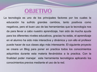 La tecnología es uno de los principales factores por los cuales la
educación ha sufrido grandes cambios, tanto positivos como
negativos, pero el buen uso de las herramientas que la tecnología nos
da para llevar a cabo nuestro aprendizaje, han sido de mucha ayuda
para los diferentes niveles educativos, gracias ha estás, el aprendizaje
en el alumno ha sido más interactiva y dinámica y con ello el profesor
puede hacer de sus clases algo más interesante. El siguiente proyecto
se creara un Blog para poner en practica todos los conocimientos
adquiridos durante esta materia llevándolos a la practica. Con la
finalidad poder manejar esta herramienta tecnológica aplicando los
conocimientos previos mediante el uso de la red.
 