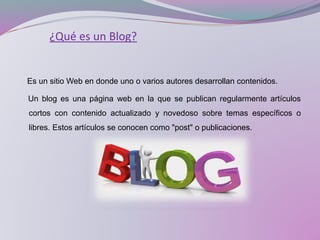 ¿Qué es un Blog?
Es un sitio Web en donde uno o varios autores desarrollan contenidos.
Un blog es una página web en la que se publican regularmente artículos
cortos con contenido actualizado y novedoso sobre temas específicos o
libres. Estos artículos se conocen como "post" o publicaciones.
 