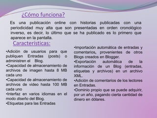 ¿Cómo funciona?
Es una publicación online con historias publicadas con una
periodicidad muy alta que son presentadas en orden cronológico
inverso, es decir, lo último que se ha publicado es lo primero que
aparece en la pantalla.
Características:
•Adición de usuarios para que
publiquen Entradas (posts) o
administren el Blog.
•Capacidad de almacenamiento de
archivos de imagen hasta 8 MB
cada uno
•Capacidad de almacenamiento de
archivos de video hasta 100 MB
cada uno
•Interfaz en varios idiomas en el
modo diseño del Blog.
•Etiquetas para las Entradas
•Importación automática de entradas y
comentarios, provenientes de otros
Blogs creados en Blogger.
•Exportación automática de la
información de un Blog (entradas,
etiquetas y archivos) en un archivo
XML.
•Adición de comentarios de los lectores
en Entradas.
•Dominio propio que se puede adquirir,
por un año, pagando cierta cantidad de
dinero en dólares.
 