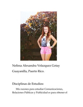 Nelissa Alexandra Velazquez Gotay 
Guayanilla, Puerto Rico. 
Disciplinas de Estudios: 
Mis razones para estudiar Comunicaciones, 
Relaciones Públicas y Publicidad es para obtener el 
 