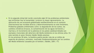  En la segunda mitad del recién concluido siglo XX los problemas ambientales 
que enfrentan hoy la humanidad, tuvieron su mayor agravamiento. La 
aplicación de una economía globalizada neoliberalmente en el contexto 
internacional han incidido directa y determinantemente en este fenómeno. 
Problemas globales ambientales como: la degradación de los suelos, los 
cambios climáticos bruscos, la contaminación de las aguas terrestres y 
marinas y el incremento de la pobreza en los países subdesarrollados son 
ejemplos vivenciales del deterioro del Medio Ambiente en los últimos años. En 
este sentido el autor Orestes Valdés Valdés plantea: 
En los próximos 30 años, la biosfera podría perder más de un millón de 
especies de plantas y animales, motivado fundamentalmente por los cambios 
del Medio Ambiente causados por el hombre. (Valdés, 2001: 17) 
 