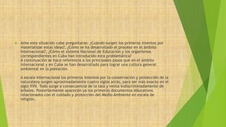  Ante esta situación cabe preguntarse: ¿Cuándo surgen los primeros intentos por 
materializar estas ideas?, ¿Cómo se ha desarrollado el proceso en el ámbito 
internacional?, ¿Cómo el sistema Nacional de Educación y los organismos 
correspondientes en Cuba han introducido esta problemática? 
A continuación se hace referencia a los principales pasos que en el ámbito 
internacional y en Cuba se han desarrollado para lograr una cultura general 
ambiental en la población. 
A escala internacional los primeros intentos por la conservación y protección de la 
naturaleza surgen aproximadamente cuatro siglos atrás, para ser más exacto en el 
siglo XVII. Todo surge a consecuencia de la tala y venta indiscriminadamente de 
árboles. Posteriormente aparecen ya los primeros documentos educativos 
relacionados con el cuidado y protección del Medio Ambiente en escala de 
religión. 
 