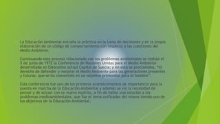  La Educación Ambiental entraña la práctica en la toma de decisiones y en la propia 
elaboración de un código de comportamiento con respecto a las cuestiones del 
Medio Ambiente. 
Continuando este proceso relacionado con los problemas ambientales se realizó el 
5 de junio de 1972 la Conferencia de Naciones Unidas para el Medio Ambiente 
desarrollada en Estocolmo actual Capital de Suecia; y en esta se proclamaba, “el 
derecho de defender y mejorar el Medio Ambiente para las generaciones presentes 
y futuras, que se ha convertido en un objetivo primordial para el hombre”. 
Esta conferencia fue uno de los primeros acontecimientos de importancia para la 
puesta en marcha de la Educación Ambiental y además se vio la necesidad de 
pensar y de actuar con un nuevo espíritu, a fin de hallar una solución a los 
problemas medioambientales, que fue el tema unificador del mismo siendo uno de 
los objetivos de la Educación Ambiental. 
 
