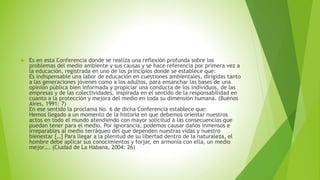  Es en esta Conferencia donde se realiza una reflexión profunda sobre los 
problemas del medio ambiente y sus causas y se hace referencia por primera vez a 
la educación, registrada en uno de los principios donde se establece que: 
Es indispensable una labor de educación en cuestiones ambientales, dirigidas tanto 
a las generaciones jóvenes como a los adultos, para ensanchar las bases de una 
opinión pública bien informada y propiciar una conducta de los individuos, de las 
empresas y de las colectividades, inspirada en el sentido de la responsabilidad en 
cuanto a la protección y mejora del medio en toda su dimensión humana. (Buenos 
Aires, 1991: 7) 
En ese sentido la proclama No. 6 de dicha Conferencia establece que: 
Hemos llegado a un momento de la historia en que debemos orientar nuestros 
actos en todo el mundo atendiendo con mayor solicitud a las consecuencias que 
puedan tener para el medio. Por ignorancia, podemos causar daños inmensos e 
irreparables al medio terráqueo del que dependen nuestras vidas y nuestro 
bienestar […] Para llegar a la plenitud de su libertad dentro de la naturaleza, el 
hombre debe aplicar sus conocimientos y forjar, en armonía con ella, un medio 
mejor…. (Ciudad de La Habana, 2004: 26) 
 