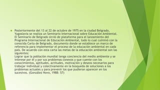  Posteriormente del 13 al 22 de octubre de 1975 en la ciudad Belgrado, 
Yugoslavia se realiza un Seminario Internacional sobre Educación Ambiental. 
El Seminario de Belgrado sirvió de plataforma para el lanzamiento del 
Programa Internacional de Educación Ambiental, todo lo cual culminó con la 
conocida Carta de Belgrado, documento donde se establece un marco de 
referencia para implementar el proceso de la educación ambiental en cada 
país. De acuerdo con esta carta las metas de la educación ambiental son las 
siguientes: 
Lograr que la población mundial tenga conciencia del medio ambiente y se 
interese por él y por sus problemas conexos y que cuente con los 
conocimientos, aptitudes, actitudes, motivación y deseos necesarios para 
trabajar individual y colectivamente en la búsqueda de soluciones a los 
problemas actuales y para prevenir los que pudieran aparecer en los 
sucesivos. (González Novo, 1988: 57) 
 