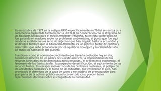  Ya en octubre de 1977 en la antigua URSS específicamente en Tbilisi se realiza otra 
conferencia organizada también por la UNESCO en cooperación con el Programa de 
las Naciones Unidas para el Medio Ambiente (PNUMA). Ya en esta conferencia se 
fue ganando en madurez sobre los problemas ambientales, al punto que fue aquí 
donde se establecen una serie de objetivos que han llegado hasta la actualidad y 
se destaca también que la Educación Ambiental es un potente factor de cambio y 
desarrollo, que debe preocuparse por el equilibrio ecológico y la calidad de vida 
de todos los habitantes del planeta. 
Cuestiones como el acelerado crecimiento que lleva la población hoy en día, 
fundamentalmente en los países del sureste asiático, la disponibilidad de los 
recursos forestales en determinadas zonas boscosas, el crecimiento económico, el 
fenómeno de las lluvias ácidas, la progresiva desertificación, el agotamiento de los 
recursos fósiles, los escapes radioactivos de los centrales nucleares, el peligro de 
los accidentes nucleares y el humo de las industrias que envenenan el aire, han 
provocado el deterioro de la capa de ozono y son objeto de preocupación para 
gran parte de la opinión pública mundial y en todo caso pueden tener 
repercusiones decisivas sobre el conjunto de la humanidad. 
 