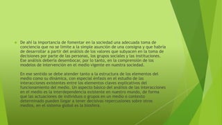  De ahí la importancia de fomentar en la sociedad una adecuada toma de 
conciencia que no se limite a la simple asunción de una consigna y que habría 
de desarrollar a partir del análisis de los valores que subyacen en la toma de 
decisiones por parte de las personas, los grupos sociales y las instituciones. 
Ese análisis debería desembocar, por lo tanto, en la comprensión de los 
modelos de intervención en el medio vigente en nuestra sociedad. 
En ese sentido se debe atender tanto a la estructura de los elementos del 
medio como su dinámica, con especial énfasis en el estudio de las 
interacciones existentes entre los elementos claves explicativos del 
funcionamiento del medio. Un aspecto básico del análisis de las interacciones 
en el medio es la interdependencia existente en nuestro mundo, de forma 
que las actuaciones de individuos o grupos en un medio o contexto 
determinado pueden llegar a tener decisivas repercusiones sobre otros 
medios, en el sistema global es la biosfera. 
 