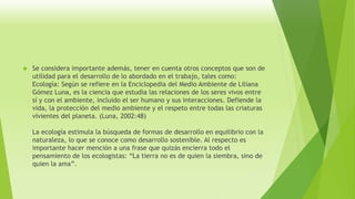  Se considera importante además, tener en cuenta otros conceptos que son de 
utilidad para el desarrollo de lo abordado en el trabajo, tales como: 
Ecología: Según se refiere en la Enciclopedia del Medio Ambiente de Liliana 
Gómez Luna, es la ciencia que estudia las relaciones de los seres vivos entre 
sí y con el ambiente, incluido el ser humano y sus interacciones. Defiende la 
vida, la protección del medio ambiente y el respeto entre todas las criaturas 
vivientes del planeta. (Luna, 2002:48) 
La ecología estimula la búsqueda de formas de desarrollo en equilibrio con la 
naturaleza, lo que se conoce como desarrollo sostenible. Al respecto es 
importante hacer mención a una frase que quizás encierra todo el 
pensamiento de los ecologistas: “La tierra no es de quien la siembra, sino de 
quien la ama”. 
 