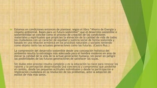  Estamos en condiciones entonces de plantear, según el libro “Ahorro de Energía y 
respeto ambiental. Bases para un futuro sostenible” que el desarrollo sostenible o 
sostenibilidad se concibe como el proceso de creación de las condiciones 
materiales y espirituales que propician la elevación de la calidad de vida de todos 
los ciudadanos con un carácter de equidad y justicia social de forma sostenida y 
basado en una relación armónica en los procesos naturales y sociales teniendo 
como objeto tanto las actuales generaciones como las futuras. (Castro Ruz.) 
La comprensión del desarrollo sostenible desde una concepción holística del 
ambiente resulta la estrategia más adecuada para el hombre moderno en aras de 
elevar la calidad de la vida de la actual generación humana, sin poner en peligro 
las posibilidades de las futuras generaciones de satisfacer las suyas. 
Sin dudas este proceso resulta complejo y es la educación la clave para renovar los 
valores y la percepción desarrollando una conciencia y compromiso que posibilite 
el cambio, desde las pequeñas actitudes individuales y desde la participación e 
implicación ciudadana en la resolución de los problemas, ante la adopción de 
estilos de vida más sanos. 
 