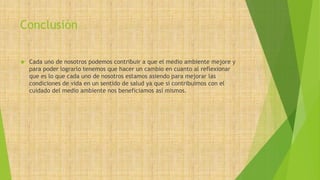 Conclusión 
 Cada uno de nosotros podemos contribuir a que el medio ambiente mejore y 
para poder lograrlo tenemos que hacer un cambio en cuanto al reflexionar 
que es lo que cada uno de nosotros estamos asiendo para mejorar las 
condiciones de vida en un sentido de salud ya que si contribuimos con el 
cuidado del medio ambiente nos beneficiamos así mismos. 
