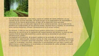  Si el desarrollo sostenible, como meta, supone el cuidado del medio ambiente y el uso 
racional de los recursos naturales, de forma tal que no se comprometan las necesidades e 
intereses de las futuras generaciones, el logro de tal desarrollo tiene que pasar 
necesariamente por una adecuada regulación de la conducta humana. Las acciones de los 
hombres son condicionadas de muy diversos modos, factores éticos y morales, la costumbre y 
otros muchos elementos, influyen constantemente en el actuar humano. 
No obstante, si bien en una sociedad futura pudiera aventurarse a la prevalencia de 
elementos no coercitivos en la regulación del comportamiento del hombre, lo cierto es que, 
nuestro nivel de desarrollo económico y social, plantea la necesidad de una eficaz 
infraestructura jurídica. 
Corresponde así el derecho, de producir cambios en las actitudes de los hombres, 
inclinándolos a determinados valores y normas de vida, a que jueguen un papel fundamental 
en el logro de un verdadero desarrollo sostenible, formar un individuo consciente de su lugar 
y papel en la sociedad, contribuir a desarrollar su personalidad para que sepa y pueda auto 
determinarse y autorregularse en la sociedad, en la necesidad de cuidar, proteger y mejorar 
la Naturaleza y el Medio Ambiente. 
 