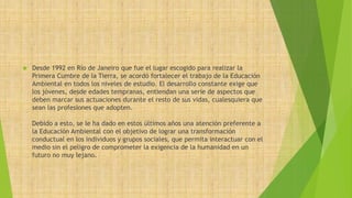  Desde 1992 en Río de Janeiro que fue el lugar escogido para realizar la 
Primera Cumbre de la Tierra, se acordó fortalecer el trabajo de la Educación 
Ambiental en todos los niveles de estudio. El desarrollo constante exige que 
los jóvenes, desde edades tempranas, entiendan una serie de aspectos que 
deben marcar sus actuaciones durante el resto de sus vidas, cualesquiera que 
sean las profesiones que adopten. 
Debido a esto, se le ha dado en estos últimos años una atención preferente a 
la Educación Ambiental con el objetivo de lograr una transformación 
conductual en los individuos y grupos sociales, que permita interactuar con el 
medio sin el peligro de comprometer la exigencia de la humanidad en un 
futuro no muy lejano. 
 