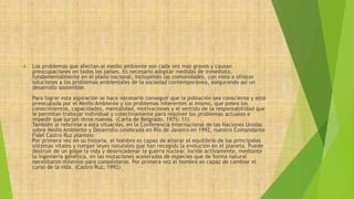  Los problemas que afectan al medio ambiente son cada vez más graves y causan 
preocupaciones en todos los países. Es necesario adoptar medidas de inmediato, 
fundamentalmente en el plano nacional, incluyendo las comunidades, con vista a ofrecer 
soluciones a los problemas ambientales de la sociedad contemporánea, asegurando así un 
desarrollo sostenible. 
Para lograr esta aspiración se hace necesario conseguir que la población sea consciente y esté 
preocupada por el Medio Ambiente y los problemas inherentes al mismo, que posea los 
conocimientos, capacidades, mentalidad, motivaciones y el sentido de la responsabilidad que 
le permitan trabajar individual y colectivamente para resolver los problemas actuales e 
impedir que surjan otros nuevos. (Carta de Belgrado, 1975: 11) 
También al referirse a esta situación, en la Conferencia Internacional de las Naciones Unidas 
sobre Medio Ambiente y Desarrollo celebrada en Río de Janeiro en 1992, nuestro Comandante 
Fidel Castro Ruz planteo: 
Por primera vez en su historia, el hombre es capaz de alterar el equilibrio de los principales 
sistemas vitales y romper leyes naturales que han recogido la evolución en el planeta. Puede 
destruir de un golpe la vida y desencadenar la guerra nuclear. Incide activamente, mediante 
la ingeniería genética, en las mutaciones aceleradas de especies que de forma natural 
necesitaron milenios para consolidarse. Por primera vez el hombre es capaz de cambiar el 
curso de la vida. (Castro Ruz, 1992) 
 