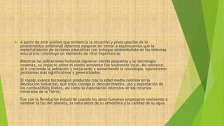  A partir de este análisis que evidencia la situación y preocupación de la 
problemática ambiental debemos asegurar sin temor a equivocarnos que la 
materialización de acciones educativas con enfoque ambientalista en los sistemas 
educativos constituye un elemento de vital importancia. 
Mientras las poblaciones humanas siguieron siendo pequeñas y su tecnología 
modesta, su impacto sobre el medio ambiente fue solamente local. No obstante, 
al ir creciendo la población y mejorando y aumentando la tecnología, aparecieron 
problemas más significativos y generalizados. 
El rápido avance tecnológico producido tras la edad media culminó en la 
Revolución Industrial, que trajo consigo el descubrimiento, uso y explotación de 
los combustibles fósiles, así como la explotación intensiva de los recursos 
minerales de la Tierra. 
Fue con la Revolución Industrial cuando los seres humanos empezaron realmente a 
cambiar la faz del planeta, la naturaleza de su atmósfera y la calidad de su agua. 
 