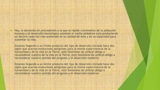  Hoy, la demanda sin precedentes a la que el rápido crecimiento de la población 
humana y el desarrollo tecnológico someten al medio ambiente está produciendo 
un declive cada vez más acelerado en la calidad de éste y en su capacidad para 
sustentar la vida. 
Estamos llegando a un límite producto del tipo de desarrollo iniciado hace dos 
siglos que acarrea evoluciones peligrosas para la misma supervivencia de la 
humanidad y de la vida en la Tierra, este fenómeno de umbral obliga a 
reconsiderar nuestro de la vida en la Tierra, este fenómeno de umbral obliga a 
reconsiderar nuestro sentido del progreso y el desarrollo moderno. 
Estamos llegando a un límite producto del tipo de desarrollo iniciado hace dos 
siglos que acarrea evoluciones peligrosas para la misma supervivencia de la 
humanidad y de la vida en la Tierra, este fenómeno de umbral obliga a 
reconsiderar nuestro sentido del progreso y el desarrollo moderno. 
 