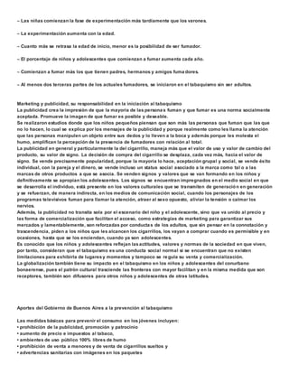  Las niñas comienzan la fase de experimentación más tardíamente que los varones. 
 La experimentación aumenta con la edad. 
 Cuanto más se retrasa la edad de inicio, menor es la posibilidad de ser fumador. 
 El porcentaje de niños y adolescentes que comienzan a fumar aumenta cada año. 
 Comienzan a fumar más los que tienen padres, hermanos y amigos fuma dores. 
 Al menos dos terceras partes de los actuales fumadores, se iniciaron en el tabaquismo sin ser adultos. 
Marketing y publicidad, su responsabilidad en la iniciación al tabaquismo 
La publicidad crea la impresión de que la mayoría de las persona s fuman y que fumar es una norma socialmente 
aceptada. Promueve la imagen de que fumar es posible y deseable. 
Se realizaron estudios donde que los niños pequeños piensan que son más las personas que fuman que las que 
no lo hacen, lo cual se explica por los mensajes de la publicidad y porque realmente como les llama la atención 
que las personas manipulen un objeto entre sus dedos y lo lleven a la boca y además porque les molesta el 
humo, amplifican la percepción de la presencia de fumadores con relación al total. 
La publicidad en general y particularmente la del cigarrillo, maneja más que el valor de uso y valor de cambio del 
producto, su valor de signo. La decisión de compra del cigarrillo se desplaza, cada vez más, hacia el valor de 
signo. Se vende precisamente popularidad, porque la mayoría lo hace, aceptación grupal y social, se vende éxito 
individual, con la pareja y el dinero, se vende incluso un status social asociado a la marca como tal o a las 
marcas de otros productos a que se asocia. Se venden signos y valores que se van formando en los niños y 
definitivamente se apropian los adolescentes. Los signos se encuentran impregnados en el medio social en que 
se desarrolla el individuo, está presente en los valores culturales que se transmiten de generación en generación 
y se refuerzan, de manera indirecta, en los medios de comunicación social, cuando los personajes de los 
programas televisivos fuman para llamar la atención, atraer al sexo opuesto, aliviar la tensión o calmar los 
nervios. 
Además, la publicidad no transita sola por el escenario del niño y el adolescente, sino que va unido al precio y 
las forma de comercialización que facilitan el acceso, como estrategias de marketing para garantizar sus 
mercados y lamentablemente, son reforzadas por conductas de los adultos, que sin pensar en la connotación y 
trascendencia, piden a los niños que les alcancen los cigarrillos, los vayan a comprar cuando es permisible y en 
ocasiones, hasta que se los enciendan, cuando ya son adolescentes. 
Es conocido que los niños y adolescentes reflejan las actitudes, valores y normas de la sociedad en que viven, 
por tanto, consideran que el tabaquismo es una conducta social normal si se encuentran que no existen 
limitaciones para exhibirla de lugares y momentos y tampoco se regula su venta y comercialización. 
La globalización también tiene su impacto en el tabaquismo en los niños y adolescentes del conurbano 
bonaerense, pues el patrón cultural trasciende las fronteras con mayor facilitan y en la misma medida que son 
receptores, también son difusores para otros niños y adolescentes de otras latitudes. 
Aportes del Gobierno de Buenos Aires a la prevención al tabaquismo 
Las medidas básicas para prevenir el consumo en los jóvenes incluyen: 
• prohibición de la publicidad, promoción y patrocinio 
• aumento de precio e impuestos al tabaco, 
• ambientes de uso público 100% libres de humo 
• prohibición de venta a menores y de venta de cigarrillos sueltos y 
• advertencias sanitarias con imágenes en los paquetes 
 