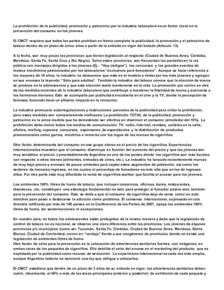 La prohibición de la publicidad, promoción y patrocinio por la industria tabacalera es un factor clave en la 
prevención del consumo en los jóvenes. 
El CMCT requiere que todas las partes prohíban en forma completa la publicidad, la promoción y el patrocinio de 
tabaco dentro de un plazo de cinco años a partir de la entrada en vigor del tratado (Artículo 13). 
A la fecha, son muy pocas las provincias que tienen legislación al respecto (Ciudad de Buenos Aires, Córdoba, 
Mendoza, Santa Fe, Santa Cruz y Río Negro). Salvo estas provincias, son frecuentes las pantallas en la vía 
pública con mensajes dirigidos a los jóvenes (Ej.: “Hay códigos”), los concursos y los grandes eventos de 
música electrónica patrocinados por las tabacaleras “exclusivos para fumadores”. Aunque se hace referencia a 
los mayores de 18 años, la industria no desconoce que este es el modelo a imitar por los más jóvenes y agregan 
en sus envases la leyenda: “Sólo para adultos”. También la industria del tabaco conoce que la elección de marca 
se produce en la adolescencia y que esta elección suele mantenerse en la vida. La promoción por correo es otra 
de las medidas recientes de la industria tabacalera que contribuye a mantener la fidelidad de marca y acercarse a 
los hermanos menores. Esto se acompaña por publicidad encubierta en el cine y la TV, donde la percepción de 
famosos fumando tiene un altísimo impacto en la iniciación. 
La industria promueve autorregulaciones y restricciones parciales de la publicidad para evitar la prohibición, 
pero estas medidas son completamente ineficaces. La prohibición TOTAL de la publicidad, promoción y 
patrocinio es la única medida que ha demostrado ser efectiva en disminuir el consumo (alrededor del 16%). La 
prohibición debe incluir todos los medios de comunicación: TV, radio, Inte rnet, revistas, carteles en la calle, 
afiches, mailing, cupones, concursos, esponsoreo de espectáculos y la distribución de productos 
promocionales como gorros, mochilas o remeras con los logos de las marcas de cigarrillos. 
Otro factor determinante del consumo en ese grupo etareo es el precio de los cigarrillos. Experiencias 
internacionales muestran que el consumo disminuye en función del aumento del precio y que los jóvenes son 
muy sensibles al precio. Lamentablemente Argentina es uno de los países donde los cigarrillos son más baratos 
con respecto a otros bienes (alimentos, entradas de cines, etc.). La industria ha lanzado recientemente marcas 
de muy bajo precio y envases de pocas unidades para captar estos segmentos de población, así como los 
sectores de menores ingresos, en los cuales el porcentaje de fumadores es más alto que en los de ingresos 
altos. Por otra parte está muy difundida la venta de cigarrillos sueltos que facilita el acceso para los jóvenes. 
Los ambientes 100% libres de humo de tabaco, que incluyen comercios, oficinas, bares, restaurantes, 
discotecas, etc. constituyen una estrategia fundamental no sólo para proteger al fumador pasivo sino también 
para la prevención del consumo. Esto se debe a que el consumo de cigarrillos deja de verse como un acto 
atractivo para pasar a destacarse la adicción como problema. El consenso internacional, expresado en una 
directriz ratificada por más de 140 países en la Conferencia de las Partes de 2007, apoya los ambientes 100% 
libres de humo, sin sectorizaciones ni excepciones. 
En nuestro país, no todos los adolescentes están protegidos de la misma manera y dado que la legislación de 
control de tabaco no es nacional, se observa una clara diferencia entre las provincias. Los jóvenes de algunas 
provincias y/o municipios (como ser Tucumán, Santa Fe, Córdoba, Ciudad de Buenos Aires, Mendoza, Bahía 
Blanca, Ciudad de Corrientes) corren en “ventaja” frente a sus congéneres de provincias donde no existe una 
legislación de ambientes libres de humo. 
Otro factor de valor para la prevención es la colocación de advertencias sanitarias fuertes, con imágenes, en 
ambas caras de los paquetes de cigarrillos. Ello debilita el valor del envase en el marketing del producto, que es 
explotado por la publicidad como recurso de seducción. La experiencia internacional es cada vez más amplia, 
aunque Argentina todavía no sancionó una ley que obligue a colocarlas. 
El CMCT establece que dentro de un plazo de 3 años de su entrada en vigor, las advertencias sanitarias deben 
cubrir, idealmente, el 50% o más de las áreas principales (anterior y posterior) de exhibición de cada paquete y 
 