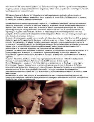 como mínimo el 30% de las mismas (Artículo 11). Deben llevar mensajes rotativos y pueden incluir fotografías o 
imágenes. Además se deben prohibir términos engañosos y falsos en los paquetes tales como “ligero”, “suave”, 
“con bajo contenido en alquitrán”, etc. 
El Programa Nacional de Control del Tabaco tiene varias líneas de acción destinadas a la prevención, la 
protección del fumador pasivo y la cesación o apoyo para dejar de fumar. En lo referido a prevenir el consumo 
en los jóvenes, realizaron las siguientes acciones: 
Legislación nacional, provincial y municipal: Proyecto de Ley presentado por el poder ejecutivo que prohíbe la 
publicidad, promoción y patrocinio de productos del tabaco. El proyecto incluye también ambientes públicos y 
laborales 100% libres de humo. Apoyo para la sanción de normas en provincias y municipios. En el ámbito 
provincial y municipal, varias jurisdicciones impulsaron medidas simi lares que se concretaron en leyes hoy 
vigentes y de muy alto acatamiento. De esta forma se ha logrado que 14 millones de personas estén hoy 
protegidas del humo ambiental de tabaco en los ambientes públicos. Restan otras provincias y municipios que 
están discutiendo proyectos similares. 
Campañas de comunicación para jóvenes en canales televisivos de música por cable. En el año 2005 se pusieron 
al aire dos spots de TV especialmente diseñados para los jóvenes: con el slogan “elegí por vos, elegí no fumar”. 
Jornadas de jóvenes libres de tabaco: Jornadas nacionales y regionales organizadas conjuntamente con la 
Secretaria de Políticas Universitarias del Ministerio de Educación, Ciencia y Tecnología, en distintas regiones de 
nuestro país. Se han venido implementando unos talleres para jóvenes universitarios para educarlos e 
involucrarlos en el control del tabaquismo. Se capacitaron más de 300 jóvenes. 
Convenios con asociaciones deportivas: Se firmaron convenios declarando libres de tabaco las actividades de la 
Federación Argentina de Voleibol, la Confederación Argentina de Hockey, la Asociación de Clubes de 
Básquetbol de Argentina, la Asociación Argentina de Jugadores de Básquetbol y con la Asociación del Fútbol 
Argentino. 
Concursos Nacionales: de afiches en escuelas, organizado conjuntamente con el Ministerio de Educación, 
Ciencia y Tecnología de la Nación. Participaron más de 2000 alumnos de todo el país. 
Manual “Tabaquismo en los Jóvenes”: material didáctico para docentes que se distribuyo en todo el país. 
Universidades y Escuelas libres de humo: La primera iniciativa se organizó con la Secretaría de Políticas 
Universitarias del Ministerio de Educación, a través del Programa Bienestar Universitario, y permitió capacitar 
recursos humanos de unas 40 Universidades Nacionales y privadas, muchas de las cuales ya están 
implementando proyectos. A través del FESP se promueve la certificación de escuelas libres de humo en todas 
las provincias. 
Hogares libres de humo: Esta iniciativa se lanzó en el año 2006 para el día internacional del aire puro. En 
subsiguientes campañas, el Ministerio viene promoviendo los hogares libres de humo de tabaco, principalmente 
cuando en estos viven menores de edad. 
 