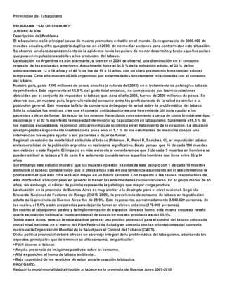 Prevención del Tabaquismo 
PROGRAMA “SALUD SIN HUMO” 
JUSTIFICACIÓN 
Descripción del Problema 
El tabaquismo es la principal causa de muerte prematura evitable en el mundo. Es responsable de 5000.000 de 
muertes anuales, cifra que podría duplicarse en el 2030, de no mediar acciones para contrarrestar esta situación. 
Se observa un claro desplazamiento de la epidemia hacia los países de menor desarrollo y hacia aquellos países 
que poseen regulaciones débiles a los productos del tabaco. 
La situación en Argentina es aún alarmante, si bien en el 2004 se observó una disminución en el consumo 
respecto de las encuestas anteriores. Actualmente fuma el 34,5 % de la población adulta, el 23 % de los 
adolescentes de 12 a 14 años y el 40 % de los de 15 a 18 años, con un claro predominio femenino en edades 
tempranas. Cada año mueren 40.000 argentinos por enfermedades directamente relacionadas con el consumo 
del tabaco. 
Nuestro país, gasta 4300 millones de pesos anuales (a valores del 2003) en el tratamiento de patologías tabaco 
dependientes. Esto representa el 15,5 % del gasto total en salud, no compensado por las recaudaciones 
obtenidas por el conjunto de impuestos al tabaco que, para el año 2003, fueron de 2500 millones de pesos. Se 
observa que, en nuestro país, la prevalencia del consumo entre los profesionales de la salud es similar a la 
población general. Esto muestra la falta de conciencia del equipo de salud sobre la problemática del tabaco. 
Sólo la mitad de los médicos cree que el consejo antitabáquico es una herramienta útil para ayudar a los 
pacientes a dejar de fumar. Un tercio de los mismos ha recibido entrenamiento a cerca de cómo brindar ese tipo 
de consejo y el 92 % manifestó la necesidad de mejorar su capacitación en tabaquismo. Solamente el 6,5 % de 
los médicos encuestados, reconoció utilizar reemplazo nicotínico en el tratamiento de la cesación. La situación 
en el pregrado es igualmente insatisfactoria pues sólo el 1,7 % de los estudiantes de medicina conoce una 
intervención breve para ayudar a sus pacientes a dejar de fumar. 
Según el un estudio de mortalidad atribuible al tabaco (Pitarque, R, Perel P, Sanchez, G), el impacto del tabaco 
en la mortalidad de la población argentina es realmente significativo. Basta pensar que 16 de cada 100 muertes 
son debidas a este flagelo. El impacto es más evidente si consideramos que 1 de cada 5 muertes en hombres se 
pueden atribuir al tabaco y 1 de cada 4 si solamente consideramos aquellos hombres que tiene entre 35 y 64 
años. 
Sin embargo este estudio muestra que las mujeres no están exentas de este peligro con 1 de cada 10 muertes 
atribuible al tabaco; considerando que la prevalencia está en una tendencia ascendente en el sexo femenino se 
podría estimar que esta cifra será aún mayor en un futuro cercano. Con respecto a las causas responsables de 
esta mortalidad, el mayor peso en general lo tienen las enfermedades cardiovasculares. En el grupo menor de 65 
años, sin embargo, el cáncer de pulmón representa la patología que mayor carga produce. 
La situación en la provincia de Buenos Aires es muy similar a la descripta para el nivel nacional. Según la 
Encuesta Nacional de Factores de Riesgo (ENFR 2005), la prevalencia de consumo de tabaco en la población 
adulta de la provincia de Buenos Aires fue de 29,5%. Esto representa, aproximadamente 3.040.000 personas, de 
las cuales, el 5,6% están preparadas para dejar de fumar en el mes próximo (170.000 personas). 
En cuanto al tabaquismo pasivo y la implementación de espacios libres de humo, esta misma encuesta reveló 
que la exposición habitual al humo ambiental de tabaco en nuestra provincia es del 55,1%. 
Todos estos datos, revelan la necesidad de generar una política provincial para el control del tabaco articulada 
con el nivel nacional en el marco del Plan Federal de Salud y en armonía con las orientaciones del convenio 
marco de la Organización Mundial de la Salud para el Control del Tabaco (CMCT). 
Dicha política provincial deberá ofrecer un abordaje integral de la problemática del tabaquismo, abarcando los 
aspectos principales que determinan su alto consumo, en particular: 
• Fácil acceso al tabaco. 
• Amplia presencia de imágenes positivas sobre el consumo. 
• Alta exposición al humo de tabaco ambiental. 
• Baja capacidad de los servicios de salud para la cesación tabáquica. 
PROPÓSITO: 
Reducir la morbi-mortalidad atribuible al tabaco en la provincia de Buenos Aires 2007-2010 
 
