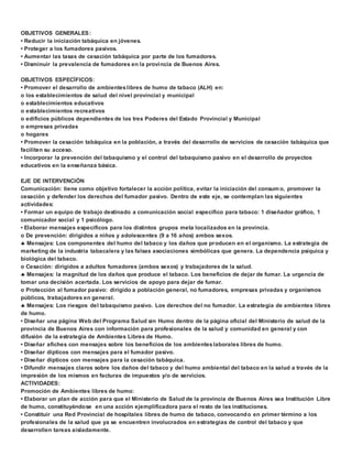OBJETIVOS GENERALES: 
• Reducir la iniciación tabáquica en jóvenes. 
• Proteger a los fumadores pasivos. 
• Aumentar las tasas de cesación tabáquica por parte de los fumadores. 
• Disminuir la prevalencia de fumadores en la provincia de Buenos Aires. 
OBJETIVOS ESPECÍFICOS: 
• Promover el desarrollo de ambientes libres de humo de tabaco (ALH) en: 
o los establecimientos de salud del nivel provincial y municipal 
o establecimientos educativos 
o establecimientos recreativos 
o edificios públicos dependientes de los tres Poderes del Estado Provincial y Municipal 
o empresas privadas 
o hogares 
• Promover la cesación tabáquica en la población, a través del desarrollo de servicios de cesación tabáquica que 
faciliten su acceso. 
• Incorporar la prevención del tabaquismo y el control del tabaquismo pasivo en el desarrollo de proyectos 
educativos en la enseñanza básica. 
EJE DE INTERVENCIÓN 
Comunicación: tiene como objetivo fortalecer la acción política, evitar la iniciación del consumo, promover la 
cesación y defender los derechos del fumador pasivo. Dentro de este eje, se contemplan las siguientes 
actividades: 
• Formar un equipo de trabajo destinado a comunicación social especifico para tabaco: 1 diseñador gráfico, 1 
comunicador social y 1 psicólogo. 
• Elaborar mensajes específicos para los distintos grupos meta localizados en la provincia. 
o De prevención: dirigidos a niños y adolescentes (9 a 16 años) ambos sexos. 
 Mensajes: Los componentes del humo del tabaco y los daños que producen en el organismo. La estrategia de 
marketing de la industria tabacalera y las falsas asociaciones simbólicas que genera. La dependencia psíquica y 
biológica del tabaco. 
o Cesación: dirigidos a adultos fumadores (ambos sexos) y trabajadores de la salud. 
 Mensajes: la magnitud de los daños que produce el tabaco. Los beneficios de dejar de fumar. La urgencia de 
tomar una decisión acertada. Los servicios de apoyo para dejar de fumar. 
o Protección al fumador pasivo: dirigido a población general, no fumadores, empresas privadas y organismos 
públicos, trabajadores en general. 
 Mensajes: Los riesgos del tabaquismo pasivo. Los derechos del no fumador. La estrategia de ambientes libres 
de humo. 
• Diseñar una página Web del Programa Salud sin Humo dentro de la página oficial del Ministerio de salud de la 
provincia de Buenos Aires con información para profesionales de la salud y comunidad en general y con 
difusión de la estrategia de Ambientes Libres de Humo. 
• Diseñar afiches con mensajes sobre los beneficios de los ambientes laborales libres de humo. 
• Diseñar dípticos con mensajes para el fumador pasivo. 
• Diseñar dípticos con mensajes para la cesación tabáquica. 
• Difundir mensajes claros sobre los daños del tabaco y del humo ambiental del tabaco en la salud a través de la 
impresión de los mismos en facturas de impuestos y/o de servicios. 
ACTIVIDADES: 
Promoción de Ambientes libres de humo: 
• Elaborar un plan de acción para que el Ministerio de Salud de la provincia de Buenos Aires sea Institución Libre 
de humo, constituyéndose en una acción ejemplificadora para el resto de las instituciones. 
• Constituir una Red Provincial de hospitales libres de humo de tabaco, convocando en primer término a los 
profesionales de la salud que ya se encuentren involucrados en estrategias de control del tabaco y que 
desarrollen tareas aisladamente. 
 