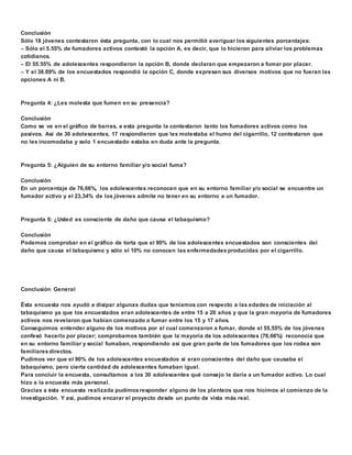 Conclusión 
Sólo 18 jóvenes contestaron ésta pregunta, con lo cual nos permitió averiguar los siguientes porcentajes: 
 Sólo el 5.55% de fumadores activos contestó la opción A, es decir, que lo hicieron para aliviar los problemas 
cotidianos. 
 El 55.55% de adolescentes respondieron la opción B, donde declaran que empezaron a fumar por placer. 
 Y el 38.89% de los encuestados respondió la opción C, donde expresan sus diversos motivos que no fueran las 
opciones A ni B. 
Pregunta 4: ¿Les molesta que fumen en su presencia? 
Conclusión 
Como se ve en el gráfico de barras, a esta pregunta la contestaron tanto los fumadores activos como los 
pasivos. Así de 30 adolescentes, 17 respondieron que les molestaba el humo del cigarrillo, 12 contestaron que 
no les incomodaba y solo 1 encuestado estaba en duda ante la pregunta. 
Pregunta 5: ¿Alguien de su entorno familiar y/o social fuma? 
Conclusión 
En un porcentaje de 76,66%, los adolescentes reconocen que en su entorno familiar y/o social se encuentre un 
fumador activo y el 23,34% de los jóvenes admite no tener en su entorno a un fumador. 
Pregunta 6: ¿Usted es consciente de daño que causa el tabaquismo? 
Conclusión 
Podemos comprobar en el gráfico de torta que el 90% de los adolescentes encuestados son conscientes del 
daño que causa el tabaquismo y sólo el 10% no conocen las enfermedades producidas por el cigarrillo. 
Conclusión General 
Ésta encuesta nos ayudó a disipar algunas dudas que teníamos con respecto a las edades de iniciación al 
tabaquismo ya que los encuestados eran adolescentes de entre 15 a 20 años y que la gran mayoría de fumadores 
activos nos revelaron que habían comenzado a fumar entre los 15 y 17 años. 
Conseguimos entender alguno de los motivos por el cual comenzaron a fumar, donde el 55,55% de los jóvenes 
confesó hacerlo por placer; comprobamos también que la mayoría de los adolescentes (76,66%) reconocía que 
en su entorno familiar y social fumaban, respondiendo así que gran parte de los fumadores que los rodea son 
familiares directos. 
Pudimos ver que el 90% de los adolescentes encuestados sí eran conscientes del daño que causaba el 
tabaquismo, pero cierta cantidad de adolescentes fumaban igual. 
Para concluir la encuesta, consultamos a los 30 adolescentes qué consejo le daría a un fumador activo. Lo cual 
hizo a la encuesta más personal. 
Gracias a ésta encuesta realizada pudimos responder alguno de los planteos que nos hicimos al comienzo de la 
investigación. Y así, pudimos encarar el proyecto desde un punto de vista más real. 
 