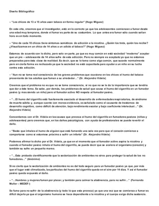 Diseño Bibliográfico 
 “Los chicos de 13 a 15 años usan tabaco en forma regular” (Hugo Miguez) 
En esta cita, creemos que el investigador, está en lo correcto ya que los adolescentes comienzan a fumar desde 
una edad muy temprana, donde el fumar es parte de su costumbre. Lo que antes era fumar sólo cuando salían 
hora es en todo momento. 
 “Uno de cada 10 chicos tiene síntomas somáticos de adicción a la nicotina. ¿Quién los trata, quién los recibe? 
¿Visualizamos en un chico de 14 años a un adicto al tabaco?” (Hugo Miguez) 
Estamos de acuerdo con lo dicho, pero solo en parte, ya que es muy común en está sociedad “moderna” aceptar 
que un pre – adolescente de 14 años sufra de esta adicción. Pero no siempre es aceptado ya que no estamos 
preparados para ésta clase de realidad. Es decir, que se lo toma como algo común, que sucede normalmente 
pero en cierta forma es rechazado ya que la sociedad no está capacitada para ayudar a un niño en su lucha 
contra esta adicción. 
 “Aun no se toma real consciencia de los graves problemas que oca siona en los chicos el humo del tabaco 
proveniente de los adultos que fuman a su alrededor…” (Dr. Alejandro Videla) 
Creemos que el problema no es que no se tome consciencia, si no que no se le da la importancia que se tendría 
que dar a éste tema. Se sabe, por demás, los problemas de salud que causa el humo del cigarrillo en un fumador 
pasivo (y mas siendo un niño) pero el fumador activo NO respeta al fumador pasivo. 
 “…El humo del cigarrillo está fuertemente asociado al desarrollo de enfermedades respi ratorias, de síndrome 
de muerte súbita y, aunque cuente con menos evidencia, es señalado como el causante de trastornos de 
desarrollo cognitivo, como déficit de atención, bajo rendimiento escolar y bajo coeficiente intelectual…” (Dr. 
Alejandro Videla) 
Concordamos con el Dr. Videla en las causas que provoca el humo del cigarrillo en fumadores pasivos (niños y 
adolescentes) pero creemos que, en los daños psicológicos, con ayuda de profesionales se puede revertir el 
daño. 
 “Basta que inhales el humo de alguien que está fumando una sola vez para que el corazón comience a 
comportarse como si estuviese próximo a sufrir un infarto” (Dr. Alejandro Videla) 
Podemos afirmar lo dicho por el Dr. Videla, ya que en el momento que el fumador activo aspira la nicotina y 
cuando el fumador pasivo inhala el humo del cigarrillo, se puede decir que se acelera el organismo (corazón) y 
también su sufre un pequeño mareo. 
 “…Esta probado científicamente que la sectorización de ambientes no sirva para proteger la salud de los no 
fumadores…” (Anónimo) 
Si es cierto que la sectorización de ambientes no es del todo seguro para un fumador pasivo ya que, por más 
que el lugar esté climatizado, las partículas del humo del cigarrillo queda en el aire por 14 días. Y así el fumador 
pasivo queda expuesto al daño. 
 “…Hombres y mujeres fuman por placer, y también para calmar la abstinencia, para no sufrir…” (Fernando 
Muller – MEDEF-) 
Se fuma para no sufrir de la abstinencia (y todo lo que esta provoca) ya que una vez que se comienza a fumar es 
difícil dejarlo ya que el organismo humano se hace dependiente a la nicotina y el cuerpo exige dicha sustancia. 
 