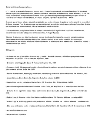 Como también se hace por placer. 
 “… La tasa de ansiosos fumadores es muy alta (…) hay creencia de que fumar relaja y reduce la ansiedad, 
porque baja la necesidad de nicotina, pero al rato vuelve a sentirse la necesidad de volver a fumar (…). Por eso, 
en los tratamientos siempre necesariamente tienen que estar acompañados por estrategias para reducir la 
ansiedad, como hacer actividad física, meditar o relajarse.” (Gustavo Bustamante – AATA-) 
Es cierto que el fumar relaja y reduce la ansiedad y que varios minutos después se vuelve a sentir la necesidad 
de fumar otra vez. Pero desconocemos que, para disminuir la ansiedad habría que rel ajarse y/o meditar. Se dice 
que uno tiene que hacer actividad física y mantener la mente ocupada. 
 “Es lamentable, pero paralelamente se observa una disminución significativa en cuanto al tratamiento 
preventivo del tema del tabaquismo en las escuelas…” (Hugo Miguez) 
Estamos de acuerdo con éste investigador, porque siendo ex alumnas del secundario y según nuestras 
vivencias personales en nuestras respectivas escuelas; damos fe que en los colegios del conurbano 
bonaerense, no les brindan suficiente información sobre el tabaquismo y su prevención a desmotivar a niños y 
adolescentes a que fumen. 
Bibliografía 
 Si no es con vos ¿Con quién? Si no es hoy ¿Cuándo? Adriana Zaffaroni y miembros y organizaciones 
integrantes del grupo S.O.N. Ed. UNICEF Argentina, 1996 
 El médico en el hogar, Dr. David R. Torres. Ed. Papirus S.A., 1991 
 Programa 10000 líderes para el cambio – formación de formadores, secretaría de prevención y asistencia de las 
adicciones de la Prov. de Bs. As., 2001 
 Revista Buena Praxis, Abordaje y tratamiento preventivo y asistencial de las adicciones. Ed. Mensual, 2007 
 Ley antitabaco, Diario Clarín. Ed. Argentino S.A., 1 de octubre de 2008 
 La provincia con ley antitabaco, Diario Clarín, ED. Argentino S.A., 23 de octubre d e2008 
 Reclamo de organizaciones internacionales, Diario Clarín, Ed. Argentino S.A., 6 de noviembre de 2008 
 El humo de los cigarrillos afecta más a los hombres, Diario Clarín, Ed. Argentino S.A., 07 de noviembre de 
2008 
 Suárez Lugo N, América Latina: Los jóvenes y el tabaquismo. Ed. Ciencias Médicas. La Habana 2001 
 Suárez Lugo N, Marketing y salud: una perspectiva teórica – práctica. Ed. Ciencias Médicas. La Habana 2001 
 Otro paso en la pelea contra el tabaco en Provincia, Diario Clarín, Ed. Argentino S.A., 20 de noviembre de 2008 
 www.pulmonessanos.com 
 www.msal.gov.ar/tabaco 
 