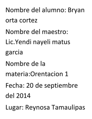 Nombre del alumno: Bryan 
orta cortez 
Nombre del maestro: 
Lic.Yendi nayeli matus 
garcia 
Nombre de la 
materia:Orentacion 1 
Fecha: 20 de septiembre 
del 2014 
Lugar: Reynosa Tamaulipas 
 