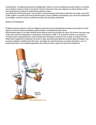 consumidores. Las tabacaleras generan protagonismo desde un nuevo marketing, que liga al tabaco, el alcohol, 
con la alegría, la salud, el éxito, el encuentro humano entre otros ritos, que aseguran un placer efímero inicial 
para luego generar cuadros de dependencia psíquica y física. 
Los índices de enfermedad social, nos muestra un alto porcentaje de familias en situación de riesgo y que el 50 
al 55% residen en nuestra Provincia de Buenos Aires, es para nosotras preocupante y por ellos nos ocuparemos 
en investigar, analizar y asumir verdaderos cambios de conductas personales. 
Historia del Tabaquismo 
El hábito de fumar apareció, entre los indígenas americanos y los colonizadores europeos que pudieron verlos 
aspirar el humo de hojas encendidas, pertenecientes a una planta llamada cohiva. 
Denominaban tabaco a un tubito utilizado para inhalar el polvo de las hojas de cohiva. En Francia, llamaron rapé 
a éste polvo que fue introducido en ese país por Jean Nicot en 1559. Y se denomino nicotina a un alcaloide 
venenoso que en baja proporción, entra la elaboración del tabaco comercial. Por su parte, el corsario Francis 
Drake llevó a Inglaterra la costumbre de fumar en pipa, que había aprendido de los pieles rojas de Virginia. Los 
europeos adoptaron rápidamente este vacío, que según sus declaraciones ya no podría abandonar, y con el 
tiempo daría base a una industria gigantesca que producía altos a costa de la salud de la población. 
 