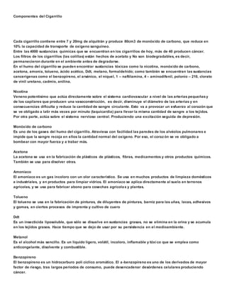 Componentes del Cigarrillo 
Cada cigarrillo contiene entre 7 y 20mg de alquitrán y produce 80cm3 de monóxido de carbono, que reduce en 
10% la capacidad de transporte de oxígeno sanguíneo. 
Entre las 4000 sustancias químicas que se encuentran en los cigarrillos de hoy, más de 40 producen cáncer. 
Los filtros de los cigarrillos (las colillas) están hechos de acetato y No son biodegradables, es decir, 
permanecieron durante en el ambiente antes de degradarse. 
En el humo del cigarrillo se pueden encontrar sustancias tóxicas como la nicotina, monóxido de carbono, 
acetona, amonia, tolueno, ácido acético, Ddt, metano, formaldehído; como también se encuentran las sustancias 
cancerígenas como el benzopireno, el arsénico, el níquel, 1 – naftilamina, 4 – aminodifenil, polonio – 210, clorato 
de vinil uretano, cadmio, anilina. 
Nicotina 
Veneno potentísimo que actúa directamente sobre el sistema cardiovascular a nivel de las arterias pequeñas y 
de los capilares que producen una vasoconstricción, es decir, disminuye el diámetro de las arterias y en 
consecuencias dificulta y reduce la cantidad de sangre circulante. Esto va a provocar un esfuerzo al corazón que 
se ve obligado a latir más veces por minuto (taquicardia) para llevar la misma cantidad de sangre a los tejidos. 
Por otra parte, actúa sobre el sistema nervioso central. Produciendo una excitación seguida de depresión. 
Monóxido de carbono 
Es uno de los gases del humo del cigarrillo. Atraviesa con facilidad las paredes de los alvéolos pulmonares e 
impide que la sangre recoja en ellos la cantidad normal del oxígeno. Por eso, el coraz ón se ve obligado a 
bombear con mayor fuerza y a trabar más. 
Acetona 
La acetona se usa en la fabricación de plásticos de plásticos, fibras, medicamentos y otros productos químicos. 
También se usa para disolver otras. 
Amoníaco 
El amoníaco es un gas incoloro con un olor característico. Se usa en muchos productos de limpieza domésticos 
e industriales, y en productos para limpiar vidrios. El amoníaco se aplica directamente al suelo en terrenos 
agrícolas, y se usa para fabricar abono para cosechas agrícola s y plantas. 
Tolueno 
El tolueno se usa en la fabricación de pinturas, de diluyentes de pinturas, barniz para las uñas, lacas, adhesivos 
y gomas, en ciertos procesos de imprenta y cultivo de cuero 
Ddt 
Es un insecticida liposoluble, que sólo se disuelve en sustancias grasas, no se elimina en la orina y se acumula 
en los tejidos grasos. Hace tiempo que se dejo de usar por su persistencia en el medioambiente. 
Metanol 
Es el alcohol más sencillo. Es un líquido ligero, volátil, incoloro, inflamable y tóxi co que se emplea como 
anticongelante, disolvente y combustible. 
Benzopireno 
El benzopireno es un hidrocarburo poli cíclico aromático. El a -benzopireno es uno de los derivados de mayor 
factor de riesgo, tras largos periodos de consumo, puede desencadenar desórdenes celulares produciendo 
cáncer. 
 